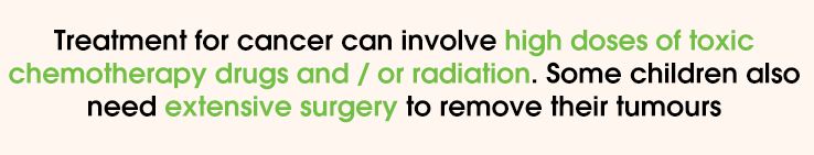 Treatment for cancer can involve high doses of toxic chemotherapy drugs and / or radiation. Some children also need extensive surgery to remove their tumours